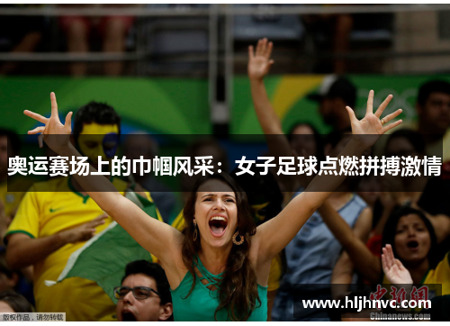 奥运赛场上的巾帼风采:女子足球点燃拼搏激情 奥运赛场上的巾帼风采:女子足球点燃拼搏激情