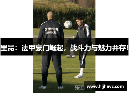 里昂:法甲豪门崛起,战斗力与魅力并存! 里昂:法甲豪门崛起,战斗力与魅力并存!
