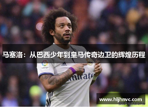 马塞洛：从巴西少年到皇马传奇边卫的辉煌历程