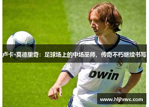 卢卡·莫德里奇:足球场上的中场巫师,传奇不朽继续书写 卢卡·莫德里奇:足球场上的中场巫师,传奇不朽继续书写