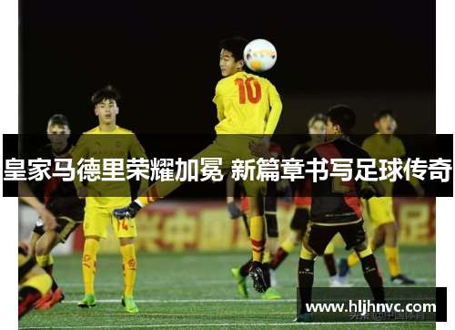 皇家马德里荣耀加冕 新篇章书写足球传奇 皇家马德里荣耀加冕 新篇章书写足球传奇