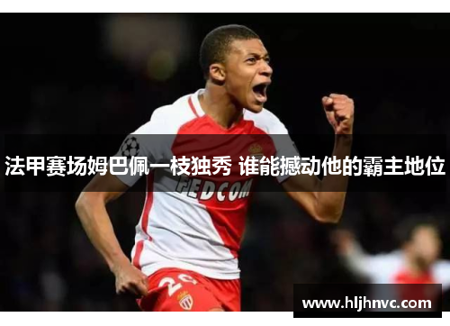 法甲赛场姆巴佩一枝独秀 谁能撼动他的霸主地位 法甲赛场姆巴佩一枝独秀 谁能撼动他的霸主地位