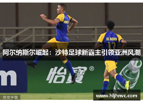阿尔纳斯尔崛起：沙特足球新霸主引领亚洲风潮