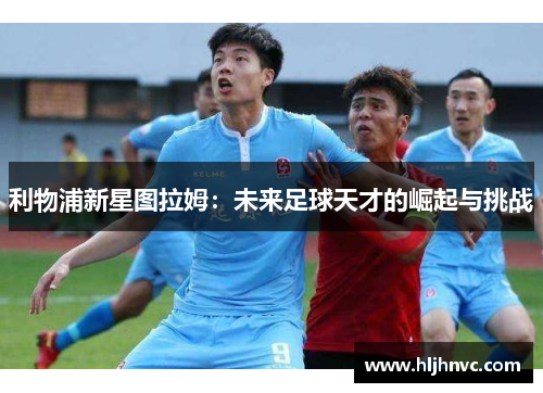 利物浦新星图拉姆：未来足球天才的崛起与挑战